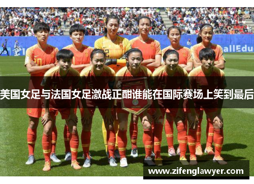 美国女足与法国女足激战正酣谁能在国际赛场上笑到最后